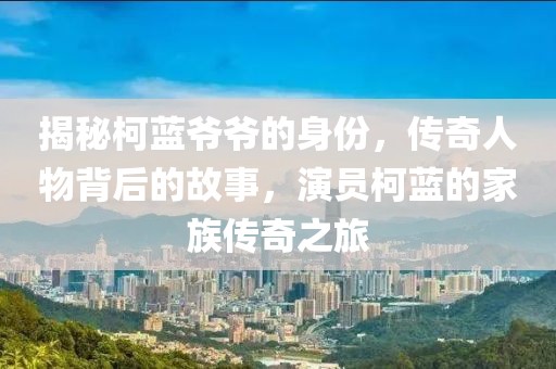 揭秘柯蓝爷爷的身份，传奇人物背后的故事，演员柯蓝的家族传奇之旅
