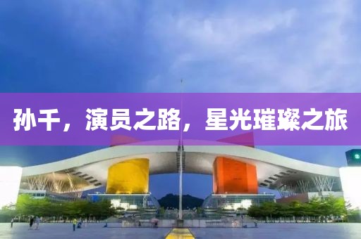 孙千，演员之路，星光璀璨之旅