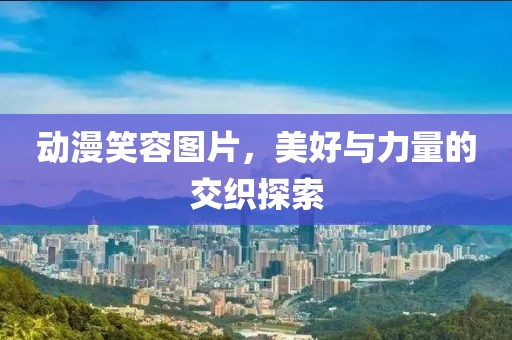 动漫笑容图片，美好与力量的交织探索