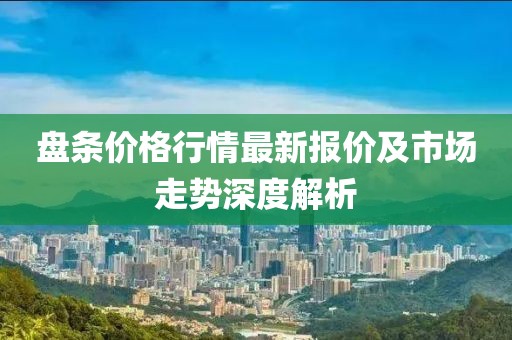 盘条价格行情最新报价及市场走势深度解析