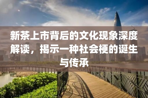 新茶上市背后的文化现象深度解读，揭示一种社会梗的诞生与传承
