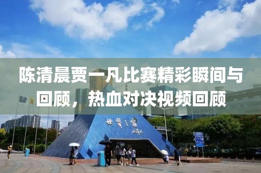 陈清晨贾一凡比赛精彩瞬间与回顾，热血对决视频回顾