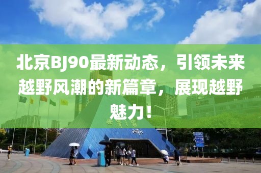 北京BJ90最新动态，引领未来越野风潮的新篇章，展现越野魅力！