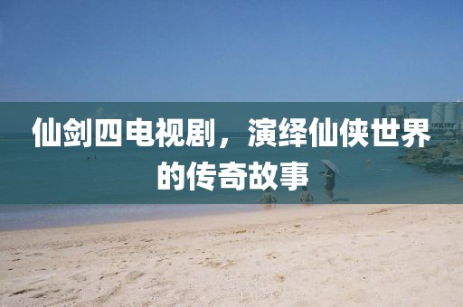 仙剑四电视剧，演绎仙侠世界的传奇故事