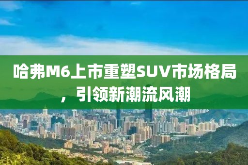 哈弗M6上市重塑SUV市场格局，引领新潮流风潮