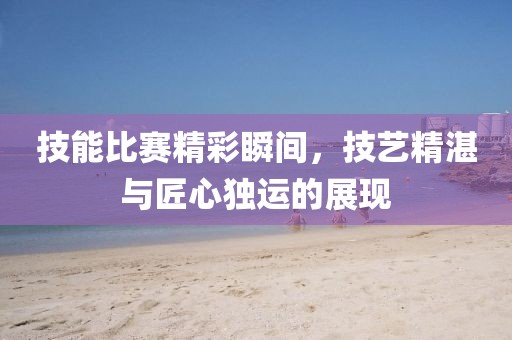 技能比赛精彩瞬间，技艺精湛与匠心独运的展现