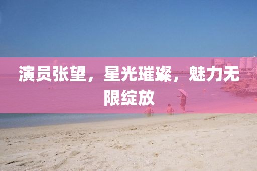 演员张望，星光璀璨，魅力无限绽放