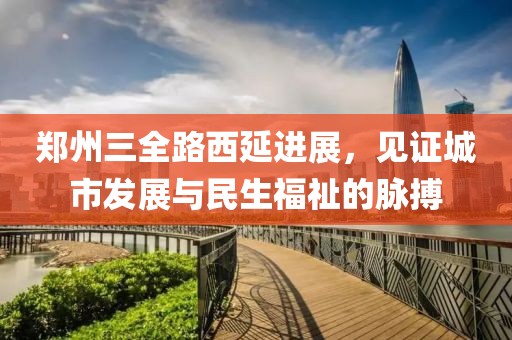 郑州三全路西延进展，见证城市发展与民生福祉的脉搏