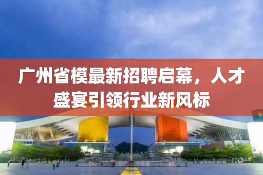 广州省模最新招聘启幕，人才盛宴引领行业新风标