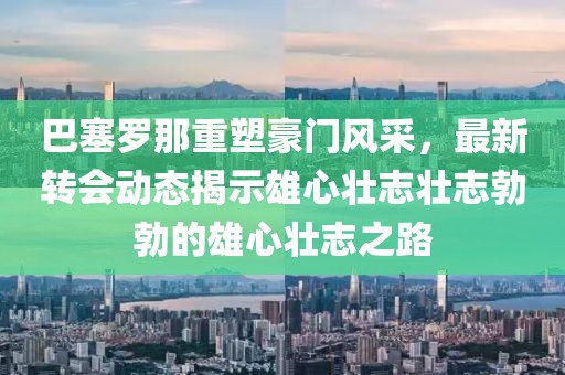 巴塞罗那重塑豪门风采，最新转会动态揭示雄心壮志壮志勃勃的雄心壮志之路