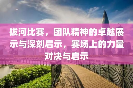拔河比赛，团队精神的卓越展示与深刻启示，赛场上的力量对决与启示