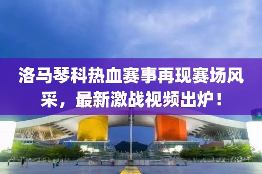 洛马琴科热血赛事再现赛场风采，最新激战视频出炉！