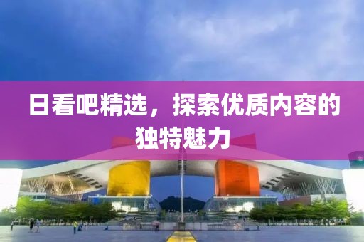 日看吧精选，探索优质内容的独特魅力