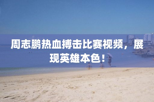 周志鹏热血搏击比赛视频，展现英雄本色！