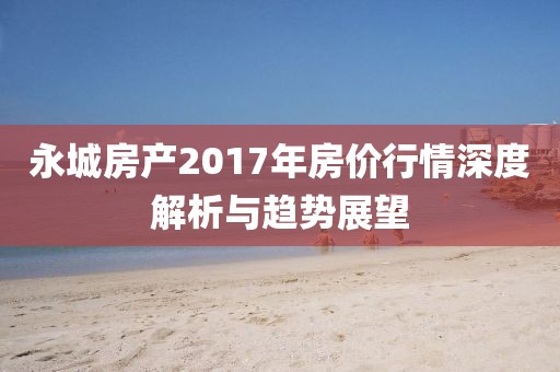 永城房产2017年房价行情深度解析与趋势展望
