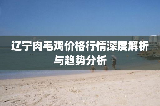 辽宁肉毛鸡价格行情深度解析与趋势分析
