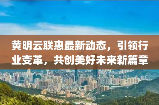 黄明云联惠最新动态，引领行业变革，共创美好未来新篇章