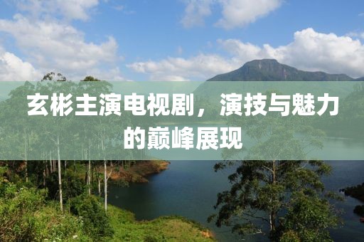 玄彬主演电视剧，演技与魅力的巅峰展现