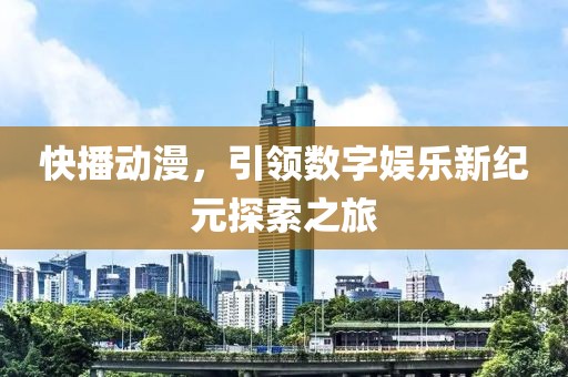 快播动漫，引领数字娱乐新纪元探索之旅