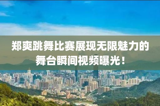 郑爽跳舞比赛展现无限魅力的舞台瞬间视频曝光！