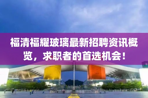 福清福耀玻璃最新招聘资讯概览，求职者的首选机会！