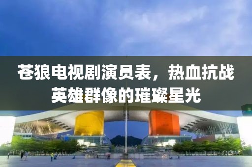 苍狼电视剧演员表，热血抗战英雄群像的璀璨星光