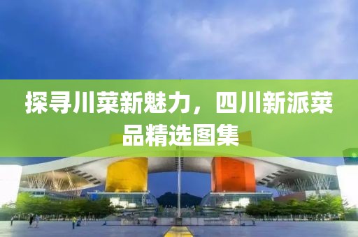 探寻川菜新魅力，四川新派菜品精选图集