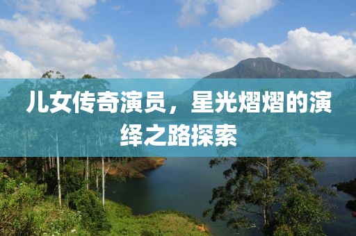儿女传奇演员，星光熠熠的演绎之路探索