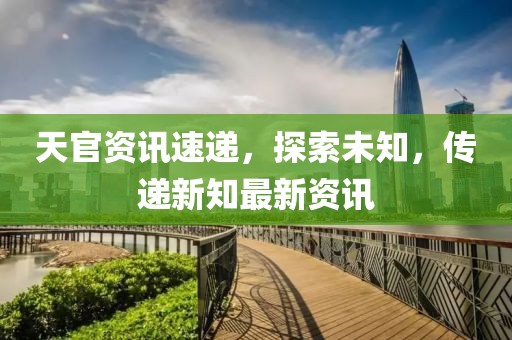 天官资讯速递，探索未知，传递新知最新资讯