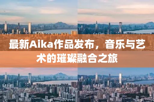 最新Aika作品发布，音乐与艺术的璀璨融合之旅
