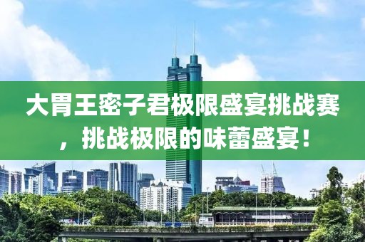 大胃王密子君极限盛宴挑战赛，挑战极限的味蕾盛宴！