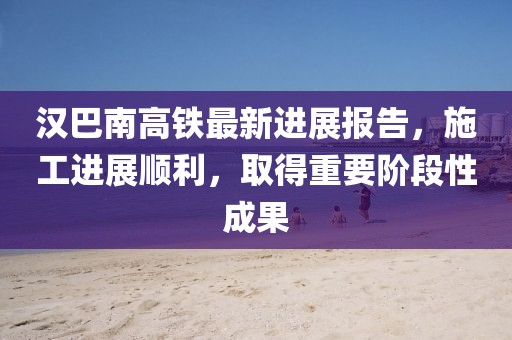 汉巴南高铁最新进展报告，施工进展顺利，取得重要阶段性成果