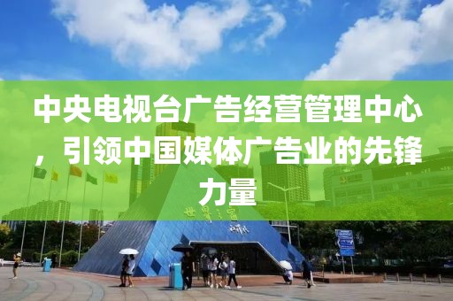 中央电视台广告经营管理中心，引领中国媒体广告业的先锋力量