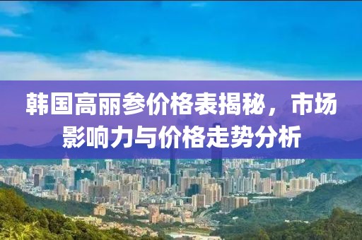 韩国高丽参价格表揭秘，市场影响力与价格走势分析