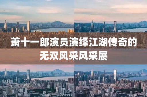 萧十一郎演员演绎江湖传奇的无双风采风采展