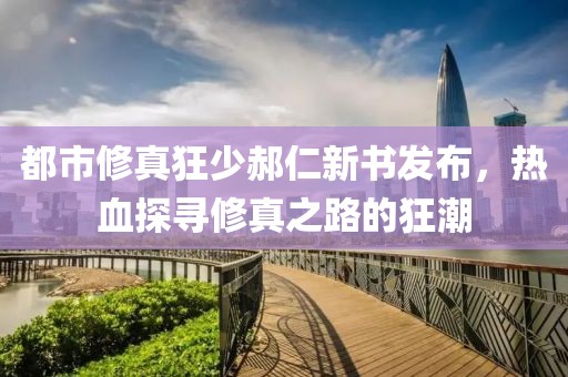 都市修真狂少郝仁新书发布，热血探寻修真之路的狂潮