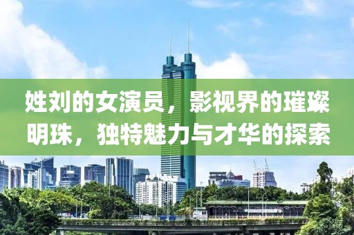 姓刘的女演员，影视界的璀璨明珠，独特魅力与才华的探索