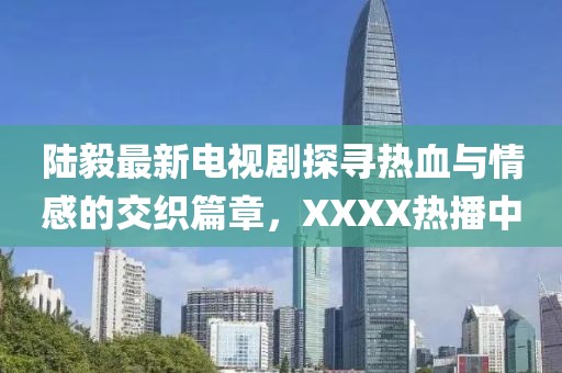 陆毅最新电视剧探寻热血与情感的交织篇章，XXXX热播中