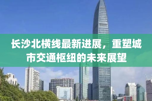长沙北横线最新进展，重塑城市交通枢纽的未来展望