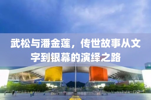 武松与潘金莲，传世故事从文字到银幕的演绎之路