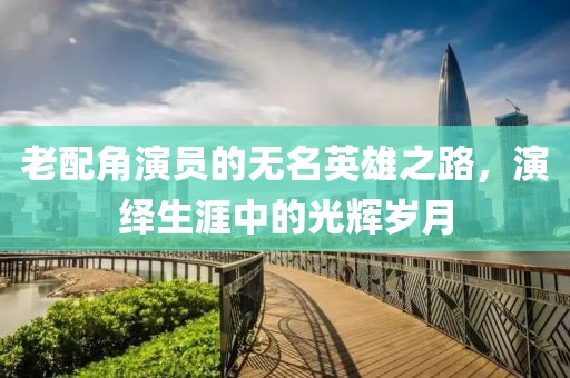 老配角演员的无名英雄之路，演绎生涯中的光辉岁月