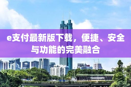 e支付最新版下载，便捷、安全与功能的完美融合