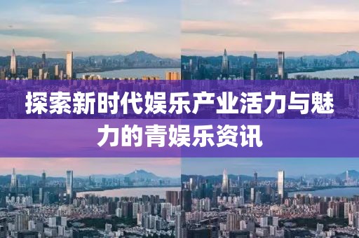 探索新时代娱乐产业活力与魅力的青娱乐资讯