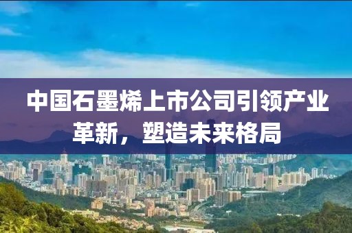 中国石墨烯上市公司引领产业革新，塑造未来格局