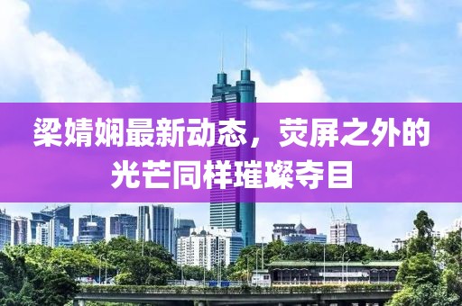 梁婧娴最新动态，荧屏之外的光芒同样璀璨夺目