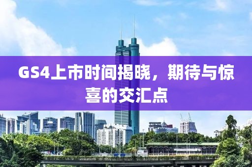 GS4上市时间揭晓，期待与惊喜的交汇点