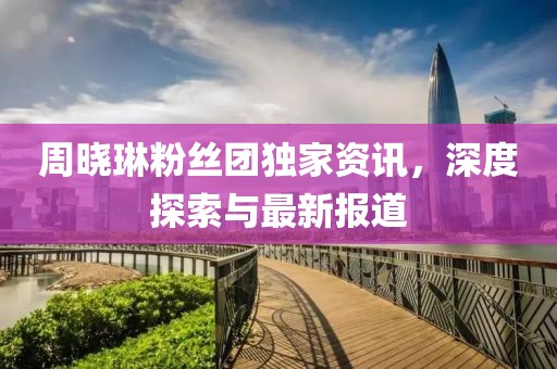 周晓琳粉丝团独家资讯，深度探索与最新报道