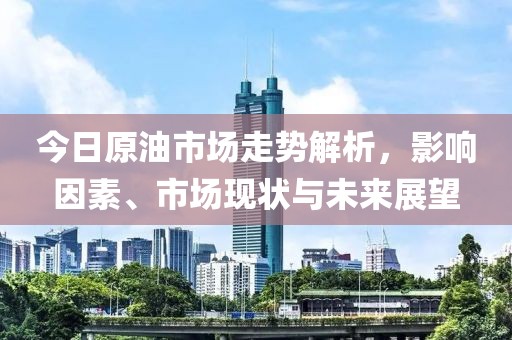 今日原油市场走势解析，影响因素、市场现状与未来展望