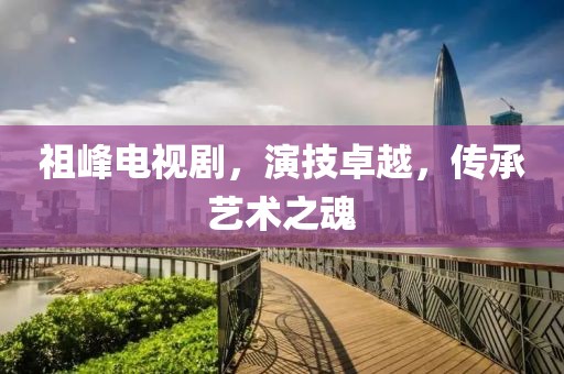 祖峰电视剧，演技卓越，传承艺术之魂