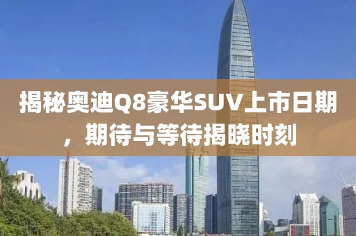揭秘奥迪Q8豪华SUV上市日期，期待与等待揭晓时刻